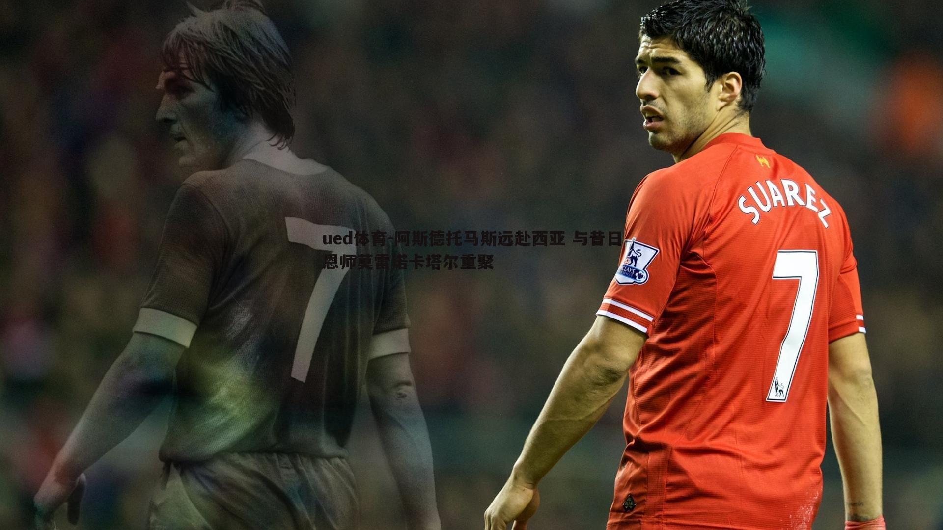 阿斯德托马斯远赴西亚 与昔日恩师莫雷诺卡塔尔重聚